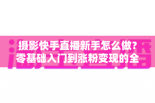摄影快手直播新手怎么做?零基础入门到涨粉变现的全方位实操指南 摄影快手直播新手怎么做?零基础入门到涨粉变现的全方位实操指南