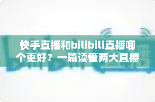 快手直播和bilibili直播哪个更好?一篇读懂两大直播平台差异的深度对比指南 快手直播和bilibili直播哪个更好?一篇读懂两大直播平台差异的深度对比指南