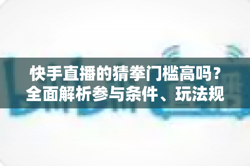 快手直播的猜拳门槛高吗？全面解析参与条件、玩法规则与新手实用攻略