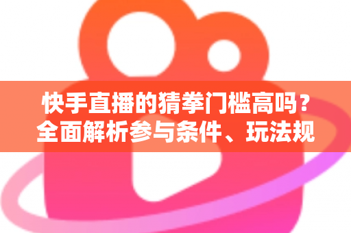 快手直播的猜拳门槛高吗？全面解析参与条件、玩法规则与新手实用攻略