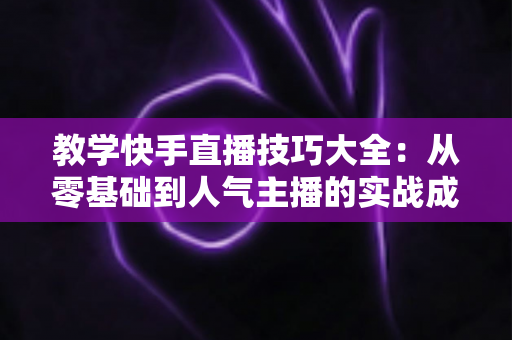 教学快手直播技巧大全：从零基础到人气主播的实战成长指南