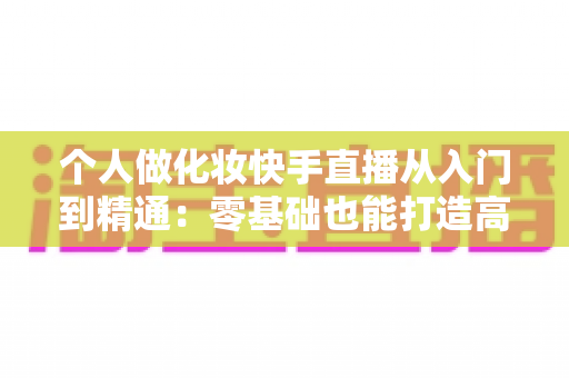 个人做化妆快手直播从入门到精通:零基础也能打造高收益美妆直播账号的完整指南 个人做化妆快手直播从入门到精通:零基础也能打造高收益美妆直播账号的完整指南