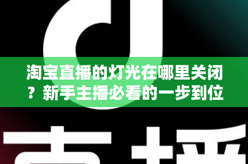 淘宝直播的灯光在哪里关闭？新手主播必看的一步到位操作教程与实用技巧