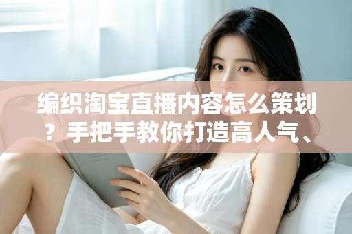 编织淘宝直播内容怎么策划？手把手教你打造高人气、高转化的编织直播间