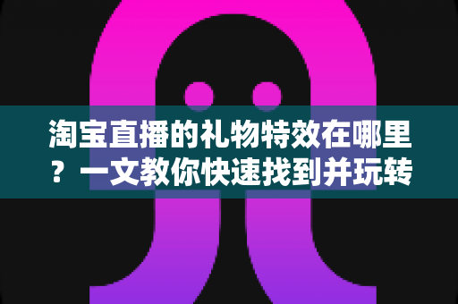 淘宝直播的礼物特效在哪里？一文教你快速找到并玩转直播间互动特效