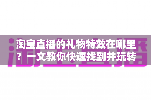 淘宝直播的礼物特效在哪里？一文教你快速找到并玩转直播间互动特效