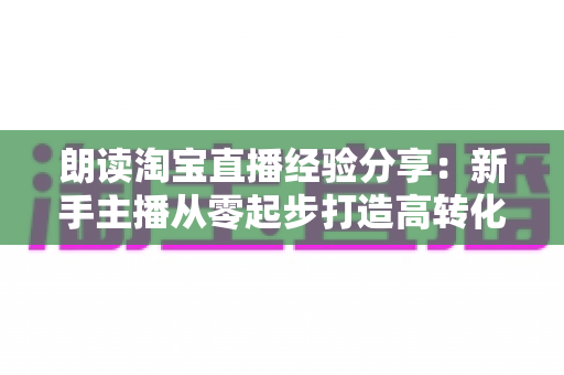 朗读淘宝直播经验分享:新手主播从零起步打造高转化直播间的实战全攻略 朗读淘宝直播经验分享:新手主播从零起步打造高转化直播间的实战全攻略