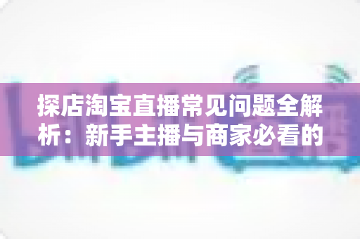 探店淘宝直播常见问题全解析:新手主播与商家必看的实战避坑指南 探店淘宝直播常见问题全解析:新手主播与商家必看的实战避坑指南