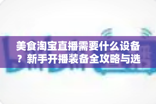 美食淘宝直播需要什么设备?新手开播装备全攻略与选购避坑指南 美食淘宝直播需要什么设备?新手开播装备全攻略与选购避坑指南