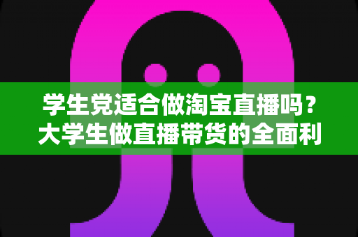 学生党适合做淘宝直播吗?大学生做直播带货的全面利弊分析与入行指南 学生党适合做淘宝直播吗?大学生做直播带货的全面利弊分析与入行指南