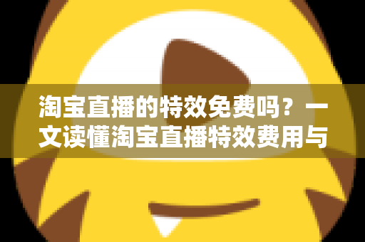 淘宝直播的特效免费吗？一文读懂淘宝直播特效费用与使用技巧全指南