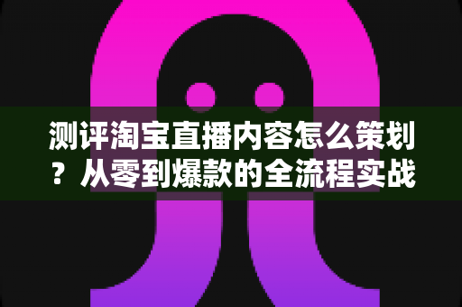 测评淘宝直播内容怎么策划?从零到爆款的全流程实战指南 测评淘宝直播内容怎么策划?从零到爆款的全流程实战指南