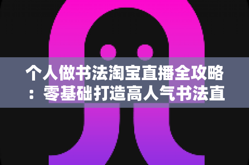 个人做书法淘宝直播全攻略：零基础打造高人气书法直播间的完整指南