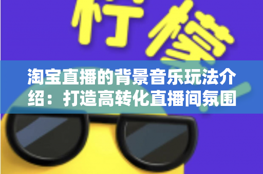 淘宝直播的背景音乐玩法介绍：打造高转化直播间氛围的实战指南