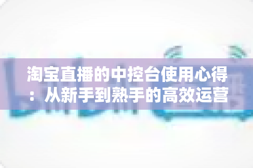 淘宝直播的中控台使用心得:从新手到熟手的高效运营实战指南 淘宝直播的中控台使用心得:从新手到熟手的高效运营实战指南