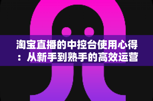 淘宝直播的中控台使用心得:从新手到熟手的高效运营实战指南 淘宝直播的中控台使用心得:从新手到熟手的高效运营实战指南
