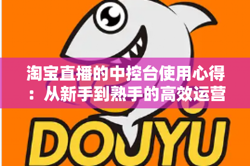 淘宝直播的中控台使用心得：从新手到熟手的高效运营实战指南