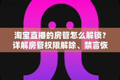 淘宝直播的房管怎么解锁？详解房管权限解除、禁言恢复与设置技巧
