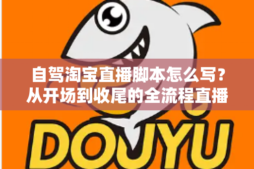 自驾淘宝直播脚本怎么写？从开场到收尾的全流程直播脚本创作指南