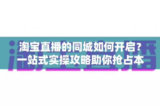 淘宝直播的同城如何开启？一站式实操攻略助你抢占本地流量红利