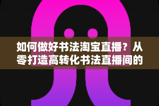 如何做好书法淘宝直播？从零打造高转化书法直播间的实战全攻略