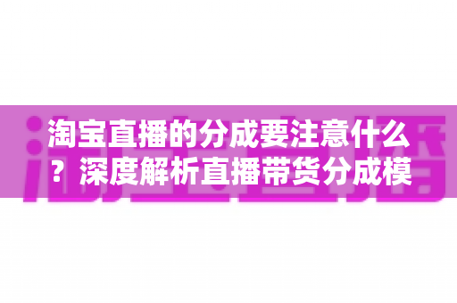 淘宝直播的分成要注意什么？深度解析直播带货分成模式的核心要点与避坑指南