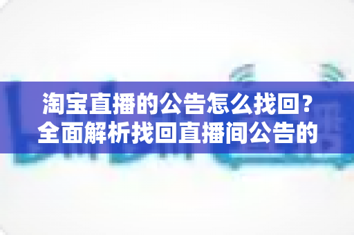 淘宝直播的公告怎么找回?全面解析找回直播间公告的实用方法与避坑指南 淘宝直播的公告怎么找回?全面解析找回直播间公告的实用方法与避坑指南