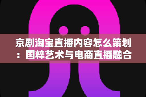 京剧淘宝直播内容怎么策划:国粹艺术与电商直播融合的全流程实战指南 京剧淘宝直播内容怎么策划:国粹艺术与电商直播融合的全流程实战指南
