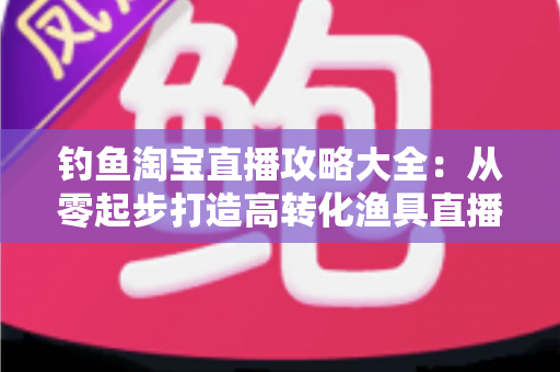 钓鱼淘宝直播攻略大全:从零起步打造高转化渔具直播间的实战指南 钓鱼淘宝直播攻略大全:从零起步打造高转化渔具直播间的实战指南