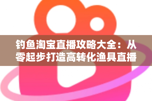 钓鱼淘宝直播攻略大全:从零起步打造高转化渔具直播间的实战指南 钓鱼淘宝直播攻略大全:从零起步打造高转化渔具直播间的实战指南