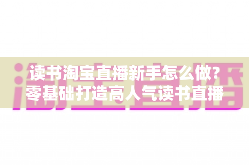 读书淘宝直播新手怎么做？零基础打造高人气读书直播间的完整攻略