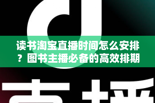 读书淘宝直播时间怎么安排？图书主播必备的高效排期策略与黄金时段全解析