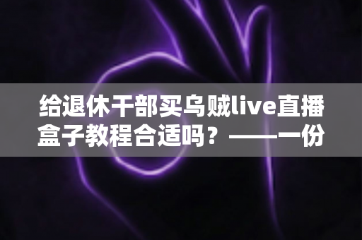 给退休干部买乌贼live直播盒子教程合适吗？——一份面向家庭晚辈的全面分析与理性选购指南