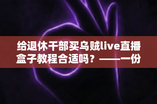 给退休干部买乌贼live直播盒子教程合适吗？——一份面向家庭晚辈的全面分析与理性选购指南