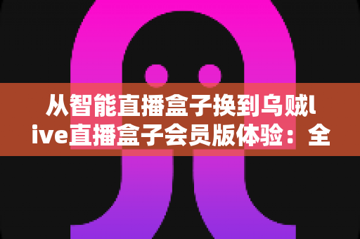 从智能直播盒子换到乌贼live直播盒子会员版体验:全面升级直播装备后,我的观看体验发生了哪些翻天覆地的变化? 从智能直播盒子换到乌贼live直播盒子会员版体验:全面升级直播装备后,我的观看体验发生了哪些翻天覆地的变化?