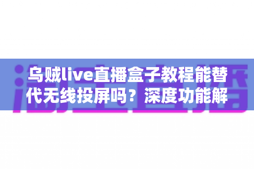 乌贼live直播盒子教程能替代无线投屏吗?深度功能解析与实操指南全攻略 乌贼live直播盒子教程能替代无线投屏吗?深度功能解析与实操指南全攻略