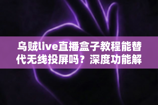 乌贼live直播盒子教程能替代无线投屏吗？深度功能解析与实操指南全攻略