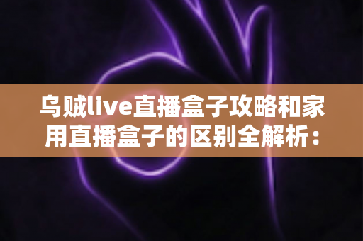 乌贼live直播盒子攻略和家用直播盒子的区别全解析：一文读懂如何选对直播设备