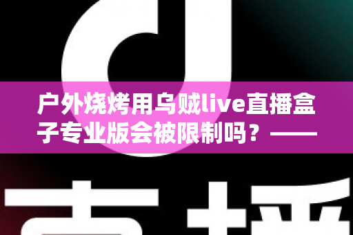 户外烧烤用乌贼live直播盒子专业版会被限制吗?——深度解析户外美食直播的限制因素与实用避坑指南 户外烧烤用乌贼live直播盒子专业版会被限制吗?——深度解析户外美食直播的限制因素与实用避坑指南