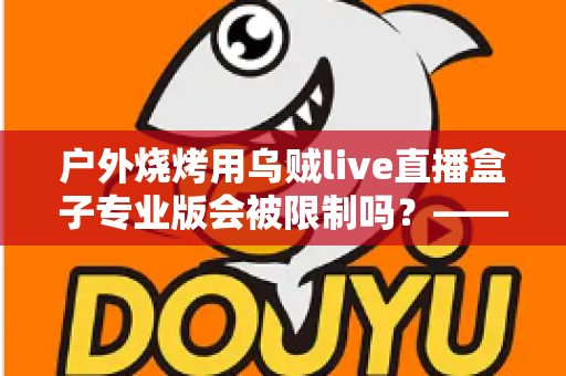 户外烧烤用乌贼live直播盒子专业版会被限制吗?——深度解析户外美食直播的限制因素与实用避坑指南 户外烧烤用乌贼live直播盒子专业版会被限制吗?——深度解析户外美食直播的限制因素与实用避坑指南