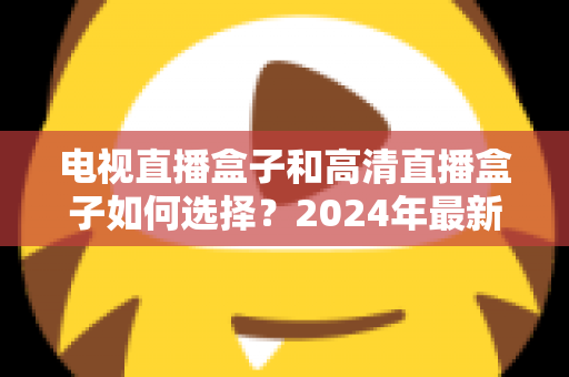 电视直播盒子和高清直播盒子如何选择?2024年最新选购指南与避坑攻略 电视直播盒子和高清直播盒子如何选择?2024年最新选购指南与避坑攻略