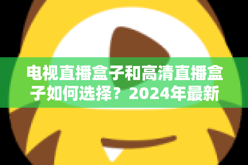 电视直播盒子和高清直播盒子如何选择？2024年最新选购指南与避坑攻略