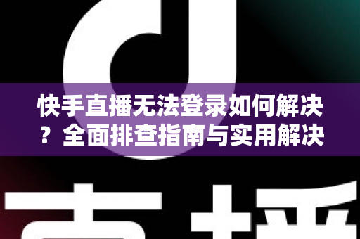 快手直播无法登录如何解决？全面排查指南与实用解决方案一次讲清