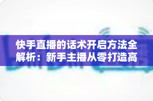 快手直播的话术开启方法全解析：新手主播从零打造高互动、高转化直播间的实战指南