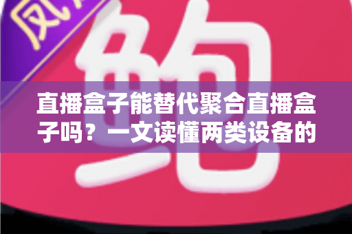 直播盒子能替代聚合直播盒子吗？一文读懂两类设备的功能差异、适用场景与选购策略