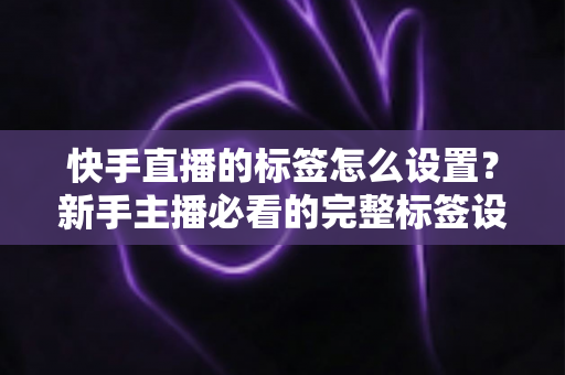 快手直播的标签怎么设置?新手主播必看的完整标签设置指南与实战技巧 快手直播的标签怎么设置?新手主播必看的完整标签设置指南与实战技巧