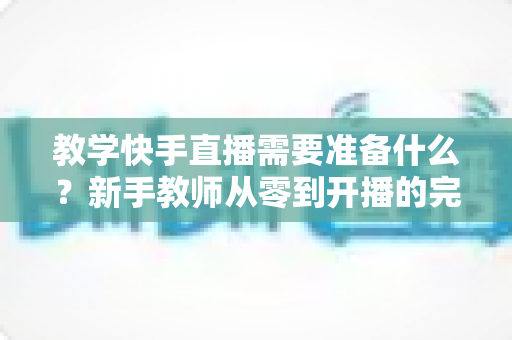 教学快手直播需要准备什么？新手教师从零到开播的完整准备清单与实战指南