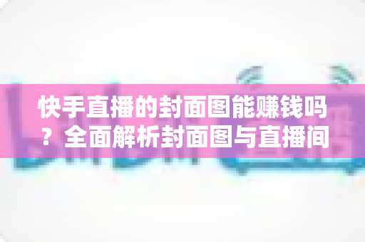 快手直播的封面图能赚钱吗?全面解析封面图与直播间收益的真实关系 快手直播的封面图能赚钱吗?全面解析封面图与直播间收益的真实关系