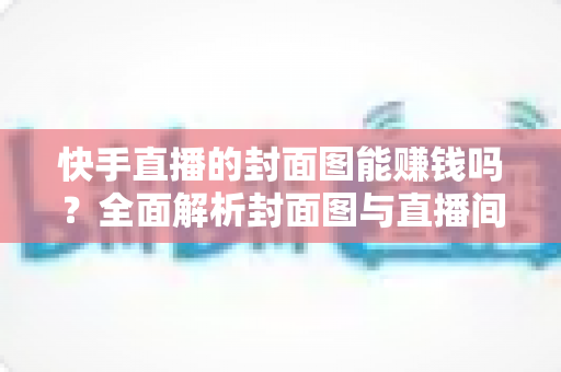 快手直播的封面图能赚钱吗?全面解析封面图与直播间收益的真实关系 快手直播的封面图能赚钱吗?全面解析封面图与直播间收益的真实关系