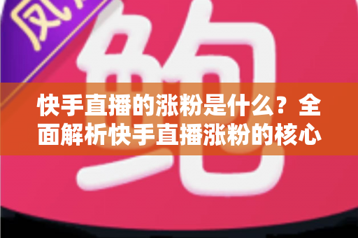 快手直播的涨粉是什么？全面解析快手直播涨粉的核心逻辑与实用技巧